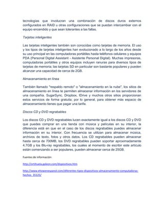 tecnologías que involucran una combinación de discos duros externos
configurados en RAID u otras configuraciones que se puedan intercambiar con el
equipo encendido y que sean tolerantes a las fallas.

Tarjetas inteligentes

Las tarjetas inteligentes también son conocidas como tarjetas de memoria. El uso
y los tipos de tarjetas inteligentes han evolucionado a lo largo de los años desde
su uso principal en las computadoras portátiles hasta teléfonos celulares y equipos
PDA (Personal Digital Assistant - Asistente Personal Digital). Muchas impresoras,
computadoras portátiles y otros equipos incluyen ranuras para diversos tipos de
tarjetas de memoria; las tarjetas SD en particular son bastante populares y pueden
alcanzar una capacidad de cerca de 2GB.

Almacenamiento en línea

También llamado "respaldo remoto" o "almacenamiento en la nube", los sitios de
almacenamiento en línea te permiten almacenar información en los servidores de
una compañía. SugarSync, Dropbox, IDrive y muchos otros sitios proporcionan
estos servicios de forma gratuita; por lo general, para obtener más espacio de
almacenamiento tienes que pagar una tarifa.

Discos CD y DVD regrabables

Los discos CD y DVD regrabables lucen exactamente igual a los discos CD y DVD
que puedes comprar en una tienda con música y películas en su interior, la
diferencia está en que en el caso de los discos regrabables puedes almacenar
información en su interior. Con frecuencia se utilizan para almacenar música,
archivos de texto, fotos y otros datos. Los CD regrabables pueden almacenar
hasta cerca de 700MB, los DVD regrabables pueden soportar aproximadamente
4.7GB y los Blu-ray regrabables, los cuales al momento de escribir este artículo
están comenzando a ser populares, pueden almacenar cerca de 25GB.

Fuentes de información:

http://ortihuela.galeon.com/dispositivos.htm

http://www.ehowenespanol.com/diferentes-tipos-dispositivos-almacenamiento-computadoras-
hechos_35125/
 