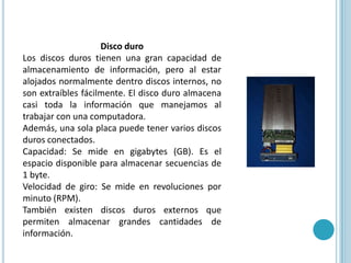 Disco duroLos discos duros tienen una gran capacidad de almacenamiento de información, pero al estar alojados normalmente dentro discos internos, no son extraíbles fácilmente. El disco duro almacena casi toda la información que manejamos al trabajar con una computadora. Además, una sola placa puede tener varios discos duros conectados.Capacidad: Se mide en gigabytes (GB). Es el espacio disponible para almacenar secuencias de 1 byte.Velocidad de giro: Se mide en revoluciones por minuto (RPM). También existen discos duros externos que permiten almacenar grandes cantidades de información. 