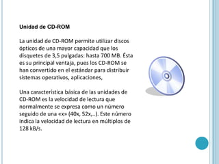 Unidad de CD-ROM La unidad de CD-ROM permite utilizar discos ópticos de una mayor capacidad que los disquetes de 3,5 pulgadas: hasta 700 MB. Ésta es su principal ventaja, pues los CD-ROM se han convertido en el estándar para distribuir sistemas operativos, aplicaciones, Una característica básica de las unidades de CD-ROM es la velocidad de lectura que normalmente se expresa como un número seguido de una «x» (40x, 52x,..). Este número indica la velocidad de lectura en múltiplos de 128 kB/s. 