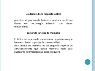 Unidad de disco magneto-ópticopermiten el proceso de lectura y escritura de dichos discos con tecnología Además, son discos reescribibles.Lector de tarjetas de memoriaEl lector de tarjetas de memoria es un periférico que lee o escribe en soportes de memoria flash. Una tarjeta de memoria es un pequeño soporte de almacenamiento que utiliza memoria flash para guardar la información que puede requerir.