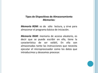 Tipos de Dispositivos de AlmacenamientoMemorias:Memoria ROM: es de  sólo  lectura, y sirve para almacenar el programa básico de iniciación. MemoriaRAM: memoria de acceso aleatorio, es decir que se puede escribir en ella, tiene la característica de ser volátil, En ella son almacenadas tanto las instrucciones que necesita ejecutar el microprocesador como los datos que introducimos y deseamos procesar.