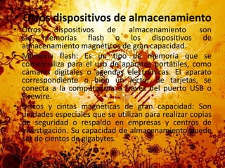 Otros dispositivos de almacenamientoOtros dispositivos de almacenamiento son las memorias flash o los dispositivos de almacenamiento magnéticos de gran capacidad.Memoria flash: Es un tipo de memoria que se comercializa para el uso de aparatos portátiles, como cámaras digitales o agendas electrónicas. El aparato correspondiente o bien un lector de tarjetas, se conecta a la computadora a través del puerto USB o Firewire.Discos y cintas magnéticas de gran capacidad: Son unidades especiales que se utilizan para realizar copias de seguridad o respaldo en empresas y centros de investigación. Su capacidad de almacenamiento puede ser de cientos de gigabytes.