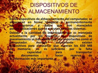 DISPOSITIVOS DE ALMACENAMIENTO En los dispositivos de almacenamiento del computador, se almacenan en forma temporal o permanentemente los programas y datos que son manejados por las aplicaciones que se ejecutan en estos sistemas.Debido a la cantidad de información que es manejada actualmente por los usuarios, los dispositivos de macenamiento se han vuelto casi tan importantes como el computador. Aunque actualmente existen dispositivos para almacenar que superan los 650 MB de memoria; no es suficiente por la falta de capacidad para transportar los documentos y hacer reserva de la información más importante.