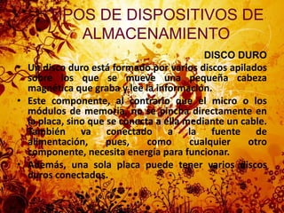 DISCO DUROUn disco duro está formado por varios discos apilados sobre los que se mueve una pequeña cabeza magnética que graba y lee la información.Este componente, al contrario que el micro o los módulos de memoria, no se pincha directamente en la placa, sino que se conecta a ella mediante un cable. También va conectado a la fuente de alimentación, pues, como cualquier otro componente, necesita energía para funcionar.Además, una sola placa puede tener varios discos duros conectados.TIPOS DE DISPOSITIVOS DE ALMACENAMIENTO 