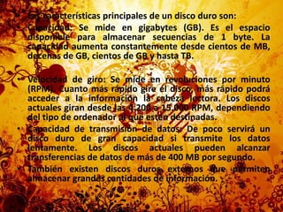 Las características principales de un disco duro son:Capacidad: Se mide en gigabytes (GB). Es el espacio disponible para almacenar secuencias de 1 byte. La capacidad aumenta constantemente desde cientos de MB, decenas de GB, cientos de GB y hasta TB.Velocidad de giro: Se mide en revoluciones por minuto (RPM). Cuanto más rápido gire el disco, más rápido podrá acceder a la información la cabeza lectora. Los discos actuales giran desde las 4.200 a 15.000 RPM, dependiendo del tipo de ordenador al que estén destinadas.Capacidad de transmisión de datos: De poco servirá un disco duro de gran capacidad si transmite los datos lentamente. Los discos actuales pueden alcanzar transferencias de datos de más de 400 MB por segundo.También existen discos duros externos que permiten almacenar grandes cantidades de información.