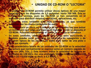 UNIDAD DE CD-ROM O “LECTORA”La unidad de CD-ROM permite utilizar discos ópticos de una mayor capacidad que los disquetes de 3,5 pulgadas: hasta 700 MB. Ésta es su principal ventaja, pues los CD-ROM se han convertido en el estándar para distribuir sistemas operativos, aplicaciones, etc.El uso de estas unidades está muy extendido, ya que también permiten leer los discos compactos de audio.Para introducir un disco, en la mayoría de las unidades hay que pulsar un botón para que salga una especie de bandeja donde se deposita el CD-ROM. Pulsando nuevamente el botón, la bandeja se introduce.En estas unidades, además, existe una toma para auriculares, y también pueder estar presentes los controles de navegación y de volumen típicos de los equipos de audio para saltar de una pista a otra, por ejemplo.Una característica básica de las unidades de CD-ROM es la velocidad de lectura que normalmente se expresa como un número seguido de una «x» (40x, 52x,..). Este número indica la velocidad de lectura en múltiplos de 128 kB/s. Así, una unidad de 52x lee información de 128 kB/s × 52 = 6,656 kB/s, es decir, a 6,5 MB/s.