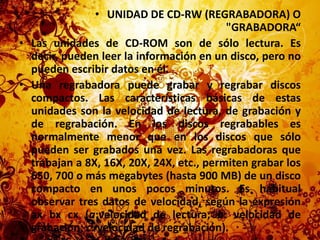 UNIDAD DE CD-RW (REGRABADORA) O "GRABADORA“Las unidades de CD-ROM son de sólo lectura. Es decir, pueden leer la información en un disco, pero no pueden escribir datos en él.Una regrabadora puede grabar y regrabar discos compactos. Las características básicas de estas unidades son la velocidad de lectura, de grabación y de regrabación. En los discos regrabables es normalmente menor que en los discos que sólo pueden ser grabados una vez. Las regrabadoras que trabajan a 8X, 16X, 20X, 24X, etc., permiten grabar los 650, 700 o más megabytes (hasta 900 MB) de un disco compacto en unos pocos minutos. Es habitual observar tres datos de velocidad, según la expresión axbxcx (a:velocidad de lectura; b: velocidad de grabación; c: velocidad de regrabación).