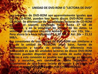 UNIDAD DE DVD-ROM O "LECTORA DE DVD“Las unidades de DVD-ROM son aparentemente iguales que las de CD-ROM, pueden leer tanto discos DVD-ROM como CD-ROM. Se diferencian de las unidades lectoras de CD-ROM en que el soporte empleado tiene hasta 17 GB de capacidad, y en la velocidad de lectura de los datos. La velocidad se expresa con otro número de la «x»: 12x, 16x... Pero ahora la x hace referencia a 1,32 MB/s. Así: 16x = 21,12 MB/s.Las conexiones de una unidad de DVD-ROM son similares a las de la unidad de CD-ROM: placa base, fuente de alimentación y tarjeta de sonido. La diferencia más destacable es que las unidades lectoras de discos DVD-ROM también pueden disponer de una salida de audio digital. Gracias a esta conexión es posible leer películas en formato DVD y escuchar seis canales de audio separados si disponemos de una buena tarjeta de sonido y un juego de altavoces apropiado (subwoofer más cinco satélites).
