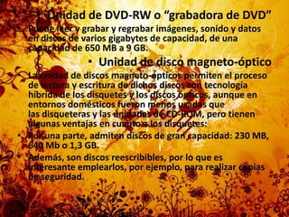 Unidad de DVD-RW o “grabadora de DVD”Puede leer y grabar y regrabar imágenes, sonido y datos en discos de varios gigabytes de capacidad, de una capacidad de 650 MB a 9 GB.Unidad de disco magneto-ópticoLa unidad de discos magneto-ópticos permiten el proceso de lectura y escritura de dichos discos con tecnología híbrida de los disquetes y los discos ópticos, aunque en entornos domésticos fueron menos usadas que las disqueteras y las unidades de CD-ROM, pero tienen algunas ventajas en cuanto a los disquetes:Por una parte, admiten discos de gran capacidad: 230 MB, 640 Mb o 1,3 GB.Además, son discos reescribibles, por lo que es interesante emplearlos, por ejemplo, para realizar copias de seguridad.
