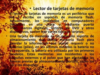 Lector de tarjetas de memoriaEl lector de tarjetas de memoria es un periférico que lee o escribe en soportes de memoria flash. Actualmente, los instalados en computadores (incluidos en una placa o mediante puerto USB), marcos digitales, lectores de DVD y otros dispositivos, suelen leer varios tipos de tarjetas.Una tarjeta de memoria es un pequeño soporte de almacenamiento que utiliza memoria flash para guardar la información que puede requerir o no baterías (pilas), en los últimos modelos la batería no es requerida, la batería era utilizada por los primeros modelos. Estas memorias son resistentes a los rasguños externos y al polvo que han afectado a las formas previas de almacenamiento portátil, como los CD y los disquetes.