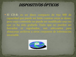 El CD-R:  es un disco compacto de 650 MB de capacidad que puede ser leído cuantas veces se desee, pero cuyo contenido no puede ser modificado una vez que ya ha sido grabado. Dado que no pueden ser borrados ni regrabados, son adecuados para almacenar archivos u otros conjuntos de información invariable.  
