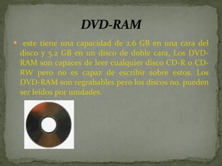 este tiene una capacidad de 2.6 GB en una cara del disco y 5.2 GB en un disco de doble cara, Los DVD-RAM son capaces de leer cualquier disco CD-R o CD-RW pero no es capaz de escribir sobre estos. Los DVD-RAM son regrabables pero los discos no. pueden ser leídos por unidades. 