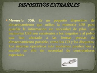 Memoria USB:  Es un pequeño dispositivo de almacenamiento que utiliza la memoria USB para guardar la información sin necesidad de pilas. Las memorias USB son resistentes a los rasguños y al polvo que han afectado a las formas previas de almacenamiento portable, como los CD y los disquetes. Los sistemas operativos más modernos pueden leer y escribir en ello sin necesidad de controladores especiales.  