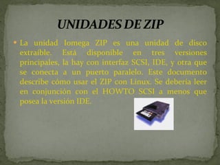 La unidad Iomega ZIP es una unidad de disco extraíble. Está disponible en tres versiones principales, la hay con interfaz SCSI, IDE, y otra que se conecta a un puerto paralelo. Este documento describe cómo usar el ZIP con Linux. Se debería leer en conjunción con el HOWTO SCSI a menos que posea la versión IDE. 