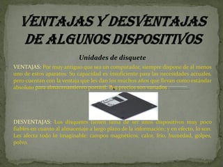 Unidades de disquete VENTAJAS:  Por muy antiguo que sea un computador, siempre dispone de al menos uno de estos aparatos. Su capacidad es insuficiente para las necesidades actuales, pero cuentan con la ventaja que les dan los muchos años que llevan como estándar absoluto para almacenamiento portátil. Los precios son variados .  DESVENTAJAS:  Los disquetes tienen fama de ser unos dispositivos muy poco fiables en cuanto al almacenaje a largo plazo de la información; y en efecto, lo son. Les afecta todo lo imaginable: campos magnéticos, calor, frío, humedad, golpes, polvo. 