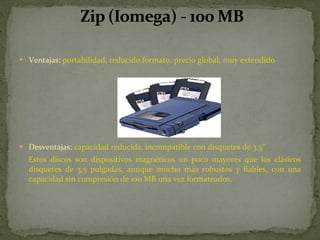 Ventajas:  portabilidad, reducido formato, precio global, muy extendido  Desventajas:  capacidad reducida, incompatible con disquetes de 3,5"     Estos discos son dispositivos magnéticos un poco mayores que los clásicos disquetes de 3,5 pulgadas, aunque mucho más robustos y fiables, con una capacidad sin compresión de 100 MB una vez formateados.  