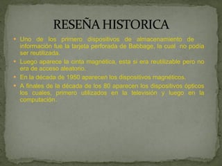 Uno de los primero dispositivos de almacenamiento de  información fue la tarjeta perforada de Babbage, la cual  no podía ser reutilizada.  Luego aparece la cinta magnética, esta si era reutilizable pero no era de acceso aleatorio. En la década de 1950 aparecen los dispositivos magnéticos. A finales de la década de los 80 aparecen los dispositivos ópticos los cuales, primero utilizados en la televisión y luego en la computación. 