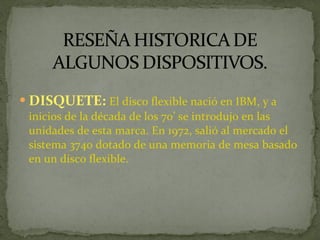 DISQUETE:  El disco flexible nació en IBM, y a inicios de la década de los 70’ se introdujo en las unidades de esta marca. En 1972, salió al mercado el sistema 3740 dotado de una memoria de mesa basado en un disco flexible. 