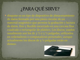 disquete es un tipo de dispositivo de almacenamiento de datos formado por una pieza circular de un material magnético que permite la grabación y lectura de datos, fino y flexible encerrado en una carcasa fina cuadrada o rectangular de plástico. Los discos, usados usualmente son los de 3 ½ o 5 ¼ pulgadas, utilizados en ordenadores o computadoras personales, aunque actualmente los discos de 5 ¼ pulgadas están en desuso. 