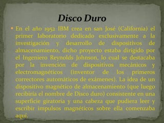 En el año 1952 IBM crea en san José (California) el primer laboratorio dedicado exclusivamente a la investigación y desarrollo de dispositivos de almacenamiento, dicho proyecto estaba dirigido por el Ingeniero Reynolds Johnson, lo cual se destacaba por la invención de dispositivos mecánicos y electromagnéticos (inventor de los primeros correctores automáticos de exámenes). La idea de un dispositivo magnético de almacenamiento (que luego recibiría el nombre de Disco duro) consistente en una superficie giratoria y una cabeza que pudiera leer y escribir impulsos magnéticos sobre ella comenzaba aquí.  