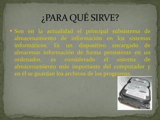Son en la actualidad el principal subsistema de almacenamiento de información en los sistemas informáticos. Es un dispositivo encargado de almacenar información de forma persistente en un ordenador, es considerado el sistema de almacenamiento más importante del computador y en él se guardan los archivos de los programas. 
