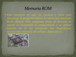 Esta memoria es sólo de lectura, y sirve para almacenar el programa básico de iniciación, instalado desde fábrica. Este programa entra en función en cuanto es encendida la computadora y su primer función es la de reconocer los dispositivos, (incluyendo memoria de trabajo), dispositivos. 