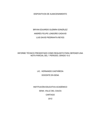 DISPOSITIVOS DE ALMACENAMIENTO




             BRYAN EDUARDO GUZMÁN GONZÁLEZ

              ANDRÉS FELIPE LONDOÑO CADAVID

                LUIS DAVID PIEDRAHITA REYES




INFORME TÉCNICO PRESENTADO COMO REQUISITO PARA OBTENER UNA
           NOTA PARCIAL DEL 1 PERIODO, GRADO 10-2




                 LIC. HERNANDO CASTAÑEDA

                     DOCENTE EN SENA




              INSTITUCIÓN EDUCATIVA ACADÉMICO

                   SENA, VALLE DEL CAUCA

                         CARTAGO

                           2012
 