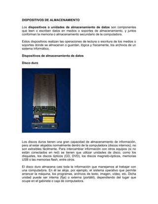 DISPOSITIVOS DE ALMACENAMIENTO

Los dispositivos o unidades de almacenamiento de datos son componentes
que leen o escriben datos en medios o soportes de almacenamiento, y juntos
conforman la memoria o almacenamiento secundario de la computadora.

Estos dispositivos realizan las operaciones de lectura o escritura de los medios o
soportes donde se almacenan o guardan, lógica y físicamente, los archivos de un
sistema informático.

Dispositivos de almacenamiento de datos

Disco duro




Los discos duros tienen una gran capacidad de almacenamiento de información,
pero al estar alojados normalmente dentro de la computadora (discos internos), no
son extraíbles fácilmente. Para intercambiar información con otros equipos (si no
están conectados en red) se tienen que utilizar unidades de disco, como los
disquetes, los discos ópticos (CD, DVD), los discos magneto-ópticos, memorias
USB o las memorias flash, entre otros.

El disco duro almacena casi toda la información que manejamos al trabajar con
una computadora. En él se aloja, por ejemplo, el sistema operativo que permite
arrancar la máquina, los programas, archivos de texto, imagen, vídeo, etc. Dicha
unidad puede ser interna (fija) o externa (portátil), dependiendo del lugar que
ocupe en el gabinete o caja de computadora.
 