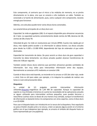 Este componente, al contrario que el micro o los módulos de memoria, no se pincha
directamente en la placa, sino que se conecta a ella mediante un cable. También va
conectado a la fuente de alimentación, pues, como cualquier otro componente, necesita
energía para funcionar.
Además, una sola placa puede tener varios discos duros conectados.
Las características principales de un disco duro son:
Capacidad: Se mide en gigabytes (GB). Es el espacio disponible para almacenar secuencias
de 1 byte. La capacidad aumenta constantemente desde cientos de MB, decenas de GB,
cientos de GB y hasta TB.
Velocidad de giro: Se mide en revoluciones por minuto (RPM). Cuanto más rápido gire el
disco, más rápido podrá acceder a la información la cabeza lectora. Los discos actuales
giran desde las 4.200 a 15.000 RPM, dependiendo del tipo de ordenador al que estén
destinadas.
Capacidad de transmisión de datos: De poco servirá un disco duro de gran capacidad si
transmite los datos lentamente. Los discos actuales pueden alcanzar transferencias de
datos de 3 GB por segundo.
También existen discos duros externos que permiten almacenar grandes cantidades de
información. Son muy útiles para intercambiar información entre dos equipos.
Normalmente se conectan al PC mediante un conector USB.
Cuando el disco duro está leyendo, se enciende en la carcasa un LED (de color rojo, verde
u otro). Esto es útil para saber, por ejemplo, si la máquina ha acabado de realizar una
tarea o si aún está procesando datos.
Disquetera
La
unidad
de
3,5
pulgadas
permite
intercambiar
información
utilizando disquetes magnéticos de 1,44 MB de capacidad. Aunque la capacidad de
soporte es muy limitada si tenemos en cuenta las necesidades de las aplicaciones actuales
se siguen utilizando para intercambiar archivos pequeños, pues pueden borrarse y
reescribirse cuantas veces se desee de una manera muy cómoda, aunque la transferencia
de información es bastante lenta si la comparamos con otros soportes, como el disco duro
o un CD-ROM.
Para usar el disquete basta con introducirlo en la ranura de la disquetera. Para expulsarlo
se pulsa el botón situado junto a la ranura, o bien se ejecuta alguna acción en el entorno
gráfico con el que trabajamos (por ejemplo, se arrastra el símbolo del disquete hasta un
icono representado por una papelera).

 