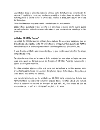 La unidad de disco se alimenta mediante cables a partir de la fuente de alimentación del
sistema. Y también va conectada mediante un cable a la placa base. Un diodo LED se
ilumina junto a la ranura cuando la unidad está leyendo el disco, como ocurre en el caso
del disco duro.
En los disquetes solo se puede escribir cuando la pestaña está cerrada.
Cabe destacar que el uso de este soporte en la actualidad es escaso o nulo, puesto que se
ha vuelto obsoleto teniendo en cuenta los avances que en materia de tecnología se han
producido.
Unidad de CD-ROM o "lectora"
La unidad de CD-ROM permite utilizar discos ópticos de una mayor capacidad que los
disquetes de 3,5 pulgadas: hasta 700 MB. Ésta es su principal ventaja, pues los CD-ROM se
han convertido en el estándar para distribuir sistemas operativos, aplicaciones, etc.
El uso de estas unidades está muy extendido, ya que también permiten leer los discos
compactos de audio.
Para introducir un disco, en la mayoría de las unidades hay que pulsar un botón para que
salga una especie de bandeja donde se deposita el CD-ROM. Pulsando nuevamente el
botón, la bandeja se introduce.
En estas unidades, además, existe una toma para auriculares, y también pueden estar
presentes los controles de navegación y de volumen típicos de los equipos de audio para
saltar de una pista a otra, por ejemplo.
Una característica básica de las unidades de CD-ROM es la velocidad de lectura, que
normalmente se expresa como un número seguido de una «x» (40x, 52x,..). Este número
indica la velocidad de lectura en múltiplos de 128 kB/s. Así, una unidad de 52x lee
información de 128 kB/s × 52 = 6,656 kB/s, es decir, a 6,5 MB/s.

 