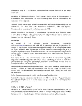 giran desde las 4.200 a 15.000 RPM, dependiendo del tipo de ordenador al que estén
destinadas.
Capacidad de transmisión de datos: De poco servirá un disco duro de gran capacidad si
transmite los datos lentamente. Los discos actuales pueden alcanzar transferencias de
datos de 3 GB por segundo.
También existen discos duros externos que permiten almacenar grandes cantidades de
información. Son muy útiles para intercambiar información entre dos equipos.
Normalmente se conectan al PC mediante un conector USB.
Cuando el disco duro está leyendo, se enciende en la carcasa un LED (de color rojo, verde
u otro). Esto es útil para saber, por ejemplo, si la máquina ha acabado de realizar una
tarea o si aún está procesando datos.
Disquetera
La
unidad
de
3,5
pulgadas
permite
intercambiar
información
utilizando disquetes magnéticos de 1,44 MB de capacidad. Aunque la capacidad de
soporte es muy limitada si tenemos en cuenta las necesidades de las aplicaciones actuales
se siguen utilizando para intercambiar archivos pequeños, pues pueden borrarse y
reescribirse cuantas veces se desee de una manera muy cómoda, aunque la transferencia
de información es bastante lenta si la comparamos con otros soportes, como el disco duro
o un CD-ROM.
Para usar el disquete basta con introducirlo en la ranura de la disquetera. Para expulsarlo
se pulsa el botón situado junto a la ranura, o bien se ejecuta alguna acción en el entorno
gráfico con el que trabajamos (por ejemplo, se arrastra el símbolo del disquete hasta un
icono representado por una papelera).
La unidad de disco se alimenta mediante cables a partir de la fuente de alimentación del
sistema. Y también va conectada mediante un cable a la placa base. Un diodo LED se
ilumina junto a la ranura cuando la unidad está leyendo el disco, como ocurre en el caso
del disco duro.
En los disquetes solo se puede escribir cuando la pestaña está cerrada.
Cabe destacar que el uso de este soporte en la actualidad es escaso o nulo, puesto que se
ha vuelto obsoleto teniendo en cuenta los avances que en materia de tecnología se han
producido.
Unidad de CD-ROM o "lectora"
La unidad de CD-ROM permite utilizar discos ópticos de una mayor capacidad que los
disquetes de 3,5 pulgadas: hasta 700 MB. Ésta es su principal ventaja, pues los CD-ROM se
han convertido en el estándar para distribuir sistemas operativos, aplicaciones, etc.

 