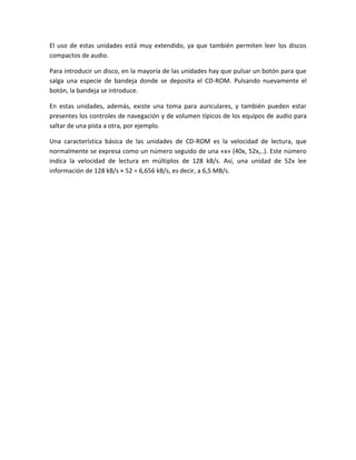 El uso de estas unidades está muy extendido, ya que también permiten leer los discos
compactos de audio.
Para introducir un disco, en la mayoría de las unidades hay que pulsar un botón para que
salga una especie de bandeja donde se deposita el CD-ROM. Pulsando nuevamente el
botón, la bandeja se introduce.
En estas unidades, además, existe una toma para auriculares, y también pueden estar
presentes los controles de navegación y de volumen típicos de los equipos de audio para
saltar de una pista a otra, por ejemplo.
Una característica básica de las unidades de CD-ROM es la velocidad de lectura, que
normalmente se expresa como un número seguido de una «x» (40x, 52x,..). Este número
indica la velocidad de lectura en múltiplos de 128 kB/s. Así, una unidad de 52x lee
información de 128 kB/s × 52 = 6,656 kB/s, es decir, a 6,5 MB/s.

 