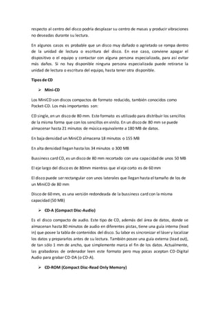 respecto al centro del disco podría desplazar su centro de masas y producir vibraciones
no deseadas durante su lectura.
En algunos casos es probable que un disco muy dañado o agrietado se rompa dentro
de la unidad de lectura o escritura del disco. En ese caso, conviene apagar el
dispositivo o el equipo y contactar con alguna persona especializada, para así evitar
más daños. Si no hay disponible ninguna persona especializada puede retirarse la
unidad de lectura o escritura del equipo, hasta tener otra disponible.
Tipos de CD
 Mini-CD
Los MiniCD son discos compactos de formato reducido, también conocidos como
Pocket-CD. Los más importantes son:
CD single, en un disco de 80 mm. Este formato es utilizado para distribuir los sencillos
de la misma forma que con los sencillos en vinilo. En un disco de 80 mm se puede
almacenar hasta 21 minutos de música equivalente a 180 MB de datos.
En baja densidad un MiniCD almacena 18 minutos o 155 MB
En alta densidad llegan hasta los 34 minutos o 300 MB
Bussiness card CD, es un disco de 80 mm recortado con una capacidad de unos 50 MB
El eje largo del disco es de 80mm mientras que el eje corto es de 60 mm
El disco puede ser rectangular con unos laterales que llegan hasta el tamaño de los de
un MiniCD de 80 mm
Disco de 60 mm, es una versión redondeada de la bussiness card con la misma
capacidad (50 MB)
 CD-A (Compact Disc-Audio)
Es el disco compacto de audio. Este tipo de CD, además del área de datos, donde se
almacenan hasta 80 minutos de audio en diferentes pistas, tiene una guía interna (lead
in) que posee la tabla de contenidos del disco. Su labor es sincronizar el láser y localizar
los datos y prepararlos antes de su lectura. También posee una guía externa (lead out),
de tan sólo 1 mm de ancho, que simplemente marca el fin de los datos. Actualmente,
las grabadoras de ordenador leen este formato pero muy pocas aceptan CD-Digital
Audio para grabar CD-DA (o CD-A).
 CD-ROM (Compact Disc-Read Only Memory)
 