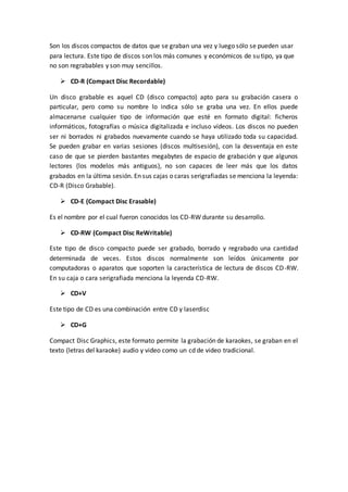 Son los discos compactos de datos que se graban una vez y luego sólo se pueden usar
para lectura. Este tipo de discos son los más comunes y económicos de su tipo, ya que
no son regrabables y son muy sencillos.
 CD-R (Compact Disc Recordable)
Un disco grabable es aquel CD (disco compacto) apto para su grabación casera o
particular, pero como su nombre lo indica sólo se graba una vez. En ellos puede
almacenarse cualquier tipo de información que esté en formato digital: ficheros
informáticos, fotografías o música digitalizada e incluso vídeos. Los discos no pueden
ser ni borrados ni grabados nuevamente cuando se haya utilizado toda su capacidad.
Se pueden grabar en varias sesiones (discos multisesión), con la desventaja en este
caso de que se pierden bastantes megabytes de espacio de grabación y que algunos
lectores (los modelos más antiguos), no son capaces de leer más que los datos
grabados en la última sesión. En sus cajas o caras serigrafiadas se menciona la leyenda:
CD-R (Disco Grabable).
 CD-E (Compact Disc Erasable)
Es el nombre por el cual fueron conocidos los CD-RW durante su desarrollo.
 CD-RW (Compact Disc ReWritable)
Este tipo de disco compacto puede ser grabado, borrado y regrabado una cantidad
determinada de veces. Estos discos normalmente son leídos únicamente por
computadoras o aparatos que soporten la característica de lectura de discos CD-RW.
En su caja o cara serigrafiada menciona la leyenda CD-RW.
 CD+V
Este tipo de CD es una combinación entre CD y laserdisc
 CD+G
Compact Disc Graphics, este formato permite la grabación de karaokes, se graban en el
texto (letras del karaoke) audio y video como un cd de video tradicional.
 