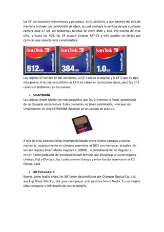 las CF son bastante voluminosas y pesaditas. Yo lo atribuiría a que además del chip de
memoria incluyen un controlador de ídem, lo cual conlleva la ventaja de que cualquier
cámara para CF lea sin problemas tarjetas de entre 8MB y 1GB. Por encima de esta
cifra, y hasta los 4GB, las CF ocupan sistema FAT-32 y sólo pueden ser leídas por
cámaras que soporte esta característica.
Las tarjetas CF existen en dos versiones. La CF-I que es la original y la CF-II que es algo
más gruesa. A raíz de esto último las CF-II no caben en los lectores viejos, pero las CF-I
caben sin problemas en los nuevos.
 SmartMedia
Las tarjetas Smart Media son más pequeñas que las Cf y tienen la forma aproximada
de un disquete en miniatura. Estas memorias no traen controlador, sino que son
simplemente un chip EEPROMM chantado en un pedazo de plástico.
A raíz de esto, existen ciertas incompatibilidades entre ciertas cámaras y ciertas
memorias, especialmente en cámaras anteriores al 2001 con memorias actuales. No
existen tarjetas Smart Media mayores a 128Mb... y probablemente no llegarán a
existir. Tanto problema de incompatibilidad terminó por ahuyentar a sus principales
clientes, Fuji y Olympus, los cuales unieron fuerzas y entre los dos inventaron el XD
Picture Card.
 XD PictureCard
Bueno, como lo dije antes, las XD fueron desarrolladas por Olympus Optical Co., Ltd.
and Fuji Photo Film Co., Ltd. para reemplazar a las pésimas Smart Media. Es una tarjeta
ultra compacta y del tamaño de una estampilla
 