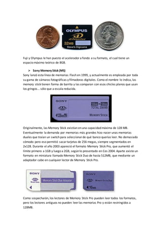 Fuji y Olympus le han puesto el acelerador a fondo a su formato, el cual tiene un
espacio máximo teórico de 8GB.
 Sony Memory Stick(MS)
Sony lanzó esta línea de memorias Flash en 1999, y actualmente es empleada por toda
su gama de cámaras fotográficas y filmadoras digitales. Como el nombre lo indica, las
memory stick tienen forma de barrita y las comparan con esos chicles planos que usan
los gringos... sólo que a escala reducida.
Originalmente, las Memory Stick existían en una capacidad máxima de 128 MB.
Eventualmente la demanda por memorias más grandes hizo nacer unas memorias
duales que traían un switch para seleccionar de qué banco querías leer. No demasiado
cómodo pero eso permitió sacar tarjetas de 256 megas, siempre segmentados en
2x128. Durante el año 2003 apareció el formato Memory Stick Pro, que aumentó el
límite primero a 1GB y luego a 2GB, según lo presentado en Ces 2004. Aparte existe un
formato en miniatura llamado Memory Stick Duo de hasta 512MB, que mediante un
adaptador cabe en cualquier lector de Memory Stick Pro.
Como sospecharán, los lectores de Memory Stick Pro pueden leer todos los formatos,
pero los lectores antiguos no pueden leer las memorias Pro y están restringidos a
128MB.
 