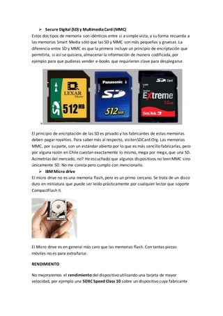  Secure Digital (SD) y MultimediaCard (MMC)
Estos dos tipos de memoria son idénticos entre sí a simple vista, y su forma recuerda a
las memorias Smart Media sólo que las SD y MMC son más pequeñas y gruesas. La
diferencia entre SD y MMC es que la primera incluye un principio de encriptación que
permitiría, si así se quisiera, almacenar la información de manera codificada, por
ejemplo para que pudieras vender e-books que requirieran clave para desplegarse.
>
El principio de encriptación de las SD es privado y los fabricantes de estas memorias
deben pagar royalties. Para saber más al respecto, visitenSDCard.Org. Las memorias
MMC, por su parte, son un estándar abierto por lo que es más sencillo fabricarlas, pero
por alguna razón en Chile cuestan exactamente lo mismo, mega por mega, que una SD.
Asimetrías del mercado, no? He escuchado que algunos dispositivos no leen MMC sino
únicamente SD. No me consta pero cumplo con mencionarlo.
 IBM Micro drive
El micro drive no es una memoria flash, pero es un primo cercano. Se trata de un disco
duro en miniatura que puede ser leído prácticamente por cualquier lector que soporte
CompactFlash II.
El Micro drive es en general más caro que las memorias flash. Con tantas piezas
móviles no es para extrañarse.
RENDIMIENTO
No mejoraremos el rendimiento del dispositivo utilizando una tarjeta de mayor
velocidad, por ejemplo una SDXC Speed Class 10 sobre un dispositivo cuya fabricante
 