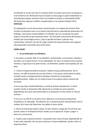 recomienda el uso de una Class 6. Conviene tener en cuenta que esto es así porque en
la transferencia de información hacia la tarjeta no solo juega un papel fundamental la
velocidad de la propia memoria Flash sino también el tamaño y velocidad del buffer
del dispositivo; algo que también se puede aplicar a las tarjetas Compact Flash.
VENTAJAS
En comparación con los discos duros convencionales, las tarjetas de memoria flash
resultan ser bastante caras, ya se eleva la relación precio-capacidad de almacenaje. Sin
embargo, vale la pena el gasto debido a lo cómodas que son, ocupando muy poco
espacio y teniendo un peso bastante menor. Por otra parte estos precios disminuyen a
medida que la tecnología avanza, y hoy es posible encontrar a precios muy
convenientes memorias de más de 1 giga, tamaño de almacenamiento hace algunos
años disponible únicamente para discos duros.
COMO USAR?
 En un Ordenador con Windows
1.-Encuentra un puerto USB. En los portátiles, normalmente se encuentran situados a
los lados o en el panel trasero. En los ordenadores de mesa, la mayoría tienen puertos
frontales, al igual que en la parte trasera. Los delanteros pueden estar tapados por una
tapa.
2.- Inserta el dispositivo USB en el puerto. Debería encajar perfectamente. No lo
fuerces. Los USB se insertan de una única forma, si no encaja, intenta darle la vuelta.
Cuando insertes el dispositivo flash, Windows instalará los controladores
automáticamente. Podrás ver las notificaciones en la esquina inferior derecha del
escritorio.
A no ser que haya sido deshabilitado, la ventana de Auto reproducción se abrirá
cuando insertes tu dispositivo USB. Aparecerá un listado con varias opciones
dependiendo de lo que esté almacenado en el dispositivo. El más común es "Buscar
archivos..."
Si no es así, ve a Mi PC en el menú Inicio. Mostrará una lista de los dispositivos
instalados en tu ordenador. Ahí deberías ver tu dispositivo flash. Normalmente lleva el
nombre de la marca del fabricante. Haz doble clic para abrirlo.
3.- Busca el archivo que quieres copiar. En otra ventana, navega por los archivos que
quieres copiar en el dispositivo flash. Puedes usar la opción de "Copiar y pegar" o
hacer clic y arrastrarlos.
4.- Espera a que el proceso termine. Esto puede llevar varios minutos dependiendo de
lo que estés copiando. Una vez que el proceso se haya completado, puedes retirar el
dispositivo flash.
 