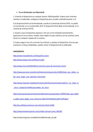  En un Ordenador con Macintosh
1.-Conecta el dispositivo en cualquier puerto USB disponible. Espera unos instantes
mientras el ordenador configura el dispositivo para acceder automáticamente a él.
Si el dispositivo flash se ha formateado usando el sistema de archivos NTFS, no podrá
ser reconocido en un sistema Mac OS X. El dispositivo flash debe ser formateado en el
sistema de archivos FAT32.
2.-Espera a que el dispositivo aparezca. Una vez se ha instalado correctamente,
aparecerá en tu escritorio. Puedes hacer doble clic para abrirlo y ver los archivos como
harías en cualquier carpeta de tu sistema.
3.-Copia y pega o haz clic y arrastra los archivos o carpetas al dispositivo. Una vez que
el proceso se haya completado, puedes retirar el dispositivo de tu ordenador.
LINCOGRAFIA
http://www.masadelante.com/faqs/disco-duro
http://www.alegsa.com.ar/Notas/1.phpÇ
http://www.chw.net/2004/06/los-distintos-tipos-de-memorias-flash/
http://www.pcactual.com/articulo/laboratorio/especiales/12809/todo_que_debes_sa
ber_para_elegir_una_memoria_flash.html
http://www.reypastor.org/departamentos/dinf/enalam/sonido/mp3/11_ms_sobre_el
_disco_compacto.html#Capacidades_de_disco
http://www.pcactual.com/articulo/laboratorio/especiales/12809/todo_que_debe
s_saber_para_elegir_una_memoria_flash.html#sthash.ybh7LJRf.dpuf
http://es.wikihow.com/usar-una-memoria-flash-(USB)
http://www.ehowenespanol.com/unidad-usb-ps3-como_88538/
http://media.kingston.com/pdfs/FlashMemGuide_LA.pdf
 