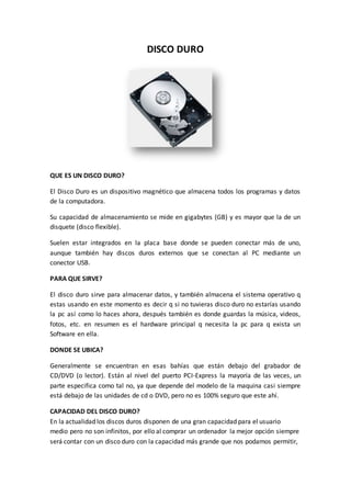 DISCO DURO
QUE ES UN DISCO DURO?
El Disco Duro es un dispositivo magnético que almacena todos los programas y datos
de la computadora.
Su capacidad de almacenamiento se mide en gigabytes (GB) y es mayor que la de un
disquete (disco flexible).
Suelen estar integrados en la placa base donde se pueden conectar más de uno,
aunque también hay discos duros externos que se conectan al PC mediante un
conector USB.
PARA QUE SIRVE?
El disco duro sirve para almacenar datos, y también almacena el sistema operativo q
estas usando en este momento es decir q si no tuvieras disco duro no estarías usando
la pc así como lo haces ahora, después también es donde guardas la música, videos,
fotos, etc. en resumen es el hardware principal q necesita la pc para q exista un
Software en ella.
DONDE SE UBICA?
Generalmente se encuentran en esas bahías que están debajo del grabador de
CD/DVD (o lector). Están al nivel del puerto PCI-Express la mayoría de las veces, un
parte especifica como tal no, ya que depende del modelo de la maquina casi siempre
está debajo de las unidades de cd o DVD, pero no es 100% seguro que este ahí.
CAPACIDAD DEL DISCO DURO?
En la actualidad los discos duros disponen de una gran capacidad para el usuario
medio pero no son infinitos, por ello al comprar un ordenador la mejor opción siempre
será contar con un disco duro con la capacidad más grande que nos podamos permitir,
 