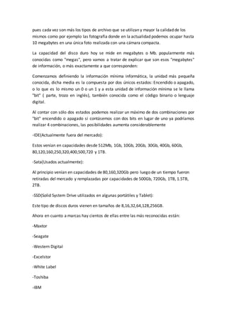 pues cada vez son más los tipos de archivo que se utilizan y mayor la calidad de los
mismos como por ejemplo las fotografía donde en la actualidad podemos ocupar hasta
10 megabytes en una única foto realizada con una cámara compacta.
La capacidad del disco duro hoy se mide en megabytes o Mb. popularmente más
conocidas como "megas", pero vamos a tratar de explicar que son esos "megabytes"
de información, o más exactamente a que corresponden:
Comenzamos definiendo la información mínima informática, la unidad más pequeña
conocida, dicha media es la compuesta por dos únicos estados: Encendido o apagado,
o lo que es lo mismo un 0 o un 1 y a esta unidad de información mínima se le llama
"bit" ( parte, trozo en inglés), también conocida como el código binario o lenguaje
digital.
Al contar con sólo dos estados podemos realizar un máximo de dos combinaciones por
"bit" encendido o apagado si contásemos con dos bits en lugar de uno ya podríamos
realizar 4 combinaciones, las posibilidades aumenta considerablemente
-IDE(Actualmente fuera del mercado):
Estos venían en capacidades desde 512Mb, 1Gb, 10Gb, 20Gb, 30Gb, 40Gb, 60Gb,
80,120,160,250,320,400,500,720 y 1TB.
-Sata(Usados actualmente):
Al principio venían en capacidades de 80,160,320Gb pero luego de un tiempo fueron
retiradas del mercado y remplazadas por capacidades de 500Gb, 720Gb, 1TB, 1.5TB,
2TB.
-SSD(Solid System Drive utilizados en algunas portátiles y Tablet):
Este tipo de discos duros vienen en tamaños de 8,16,32,64,128,256GB.
Ahora en cuanto a marcas hay cientos de ellas entre las más reconocidas están:
-Maxtor
-Seagate
-Western Digital
-Excelstor
-White Label
-Toshiba
-IBM
 