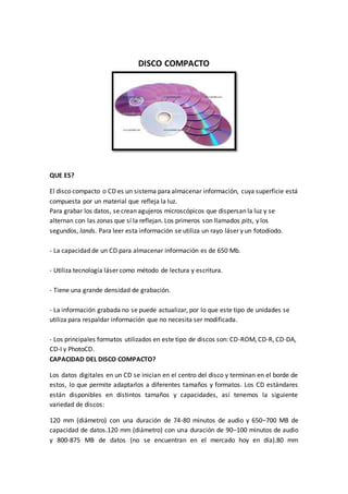 DISCO COMPACTO
QUE ES?
El disco compacto o CD es un sistema para almacenar información, cuya superficie está
compuesta por un material que refleja la luz.
Para grabar los datos, se crean agujeros microscópicos que dispersan la luz y se
alternan con las zonas que sí la reflejan. Los primeros son llamados pits, y los
segundos, lands. Para leer esta información se utiliza un rayo láser y un fotodiodo.
- La capacidad de un CD para almacenar información es de 650 Mb.
- Utiliza tecnología láser como método de lectura y escritura.
- Tiene una grande densidad de grabación.
- La información grabada no se puede actualizar, por lo que este tipo de unidades se
utiliza para respaldar información que no necesita ser modificada.
- Los principales formatos utilizados en este tipo de discos son: CD-ROM, CD-R, CD-DA,
CD-I y PhotoCD.
CAPACIDAD DEL DISCO COMPACTO?
Los datos digitales en un CD se inician en el centro del disco y terminan en el borde de
estos, lo que permite adaptarlos a diferentes tamaños y formatos. Los CD estándares
están disponibles en distintos tamaños y capacidades, así tenemos la siguiente
variedad de discos:
120 mm (diámetro) con una duración de 74-80 minutos de audio y 650–700 MB de
capacidad de datos.120 mm (diámetro) con una duración de 90–100 minutos de audio
y 800-875 MB de datos (no se encuentran en el mercado hoy en día).80 mm
 
