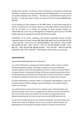 grandes bases de datos. Un CD pesa menos de 30 gramos. Para poner la memoria del
CD-ROM en contexto, una novela promedio contiene 60,000 palabras. Si se asume que
una palabra promedio tiene 10 letras —de hecho es considerablemente menos de 10
de letras— y cada letra ocupa un byte, una novela por lo tanto ocuparía 600,000 bytes
(600 kb).
Un CD puede por lo tanto contener más de 1000 novelas. Si cada novela ocupa por lo
menos un centímetro en un estante, entonces un CD puede contener el equivalente de
más de 10 metros en el estante. Sin embargo, los datos textuales pueden ser
comprimidos diez veces más, usando algoritmos compresores, por lo tanto un CD-ROM
puede almacenar el equivalente a más de 100 metros de estante.
Capacidades de los discos compactos Tipo Sectores Capacidad máxima de datos
Capacidad máxima de audio Tiempo (MB) (MiB) (MB) (MiB) (min) 8 cm 94,500 193.536
˜ 184.6 222.264 ˜ 212.0 21 8 cm DL 283,500 580.608 ˜ 553.7 666.792 ˜ 635.9 63 650
MB 333,000 681.984 ˜ 650.3 783.216 ˜ 746.9 74 700 MB 360,000 737.280 ˜ 703.1
846.720 ˜ 807.4 80 800 MB 405,000 829.440 ˜ 791.0 952.560 ˜ 908.4 90 900 MB
445,500 912.384 ˜ 870.1 1,047.816 ˜ 999.3 99 Nota: Estos valores no son exactos.
CARACTERISTICAS
Almacenamiento/Recuperación de la información
En un CD la información se almacena en formato digital, es decir, utiliza un sistema
binario para guardar los datos. Estos datos se graban en una única espiral que
comienza desde el interior del disco (próximo al centro), y finaliza en la parte externa.
Los datos binarios se almacenan en forma de llanuras y salientes (cada una de ellas es
casi del tamaño de una bacteria), de tal forma que al incidir el haz del láser, el ángulo
de reflexión es distinto en función de si se trata de una saliente o de una llanura.
En ciertas publicaciones, se tiende a referir a las salientes como hendiduras o pits. Esto
es porque desde el lado de la etiqueta, parecen hendiduras. Pero desde el lado de
lectura, son salientes.
Las salientes tienen un ancho de 0,6 micras, mientras que su altitud (respecto a las
llanuras) se reduce a 0,12 micras. La longitud de las salientes y llanuras está entre las
0,9 y las 3,3 micras. Entre una revolución de la espiral y las adyacentes hay una
distancia aproximada de 1,6 micras (lo que hace cerca de 45.000 pistas por cm).
Es una creencia común pensar que una saliente corresponde a un valor binario y una
llanura al otro valor. Sin embargo, esto no es así, sino que los valores binarios son
detectados por las transiciones de saliente a llanura, y viceversa: una transición
 