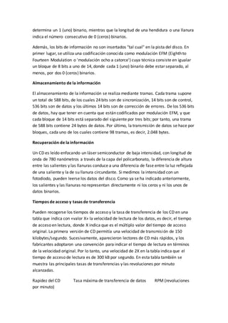 determina un 1 (uno) binario, mientras que la longitud de una hendidura o una llanura
indica el número consecutivo de 0 (ceros) binarios.
Además, los bits de información no son insertados "tal cual" en la pista del disco. En
primer lugar, se utiliza una codificación conocida como modulación EFM (Eighth to
Fourteen Modulation o 'modulación ocho a catorce') cuya técnica consiste en igualar
un bloque de 8 bits a uno de 14, donde cada 1 (uno) binario debe estar separado, al
menos, por dos 0 (ceros) binarios.
Almacenamiento de la información
El almacenamiento de la información se realiza mediante tramas. Cada trama supone
un total de 588 bits, de los cuales 24 bits son de sincronización, 14 bits son de control,
536 bits son de datos y los últimos 14 bits son de corrección de errores. De los 536 bits
de datos, hay que tener en cuenta que están codificados por modulación EFM, y que
cada bloque de 14 bits está separado del siguiente por tres bits; por tanto, una trama
de 588 bits contiene 24 bytes de datos. Por último, la transmisión de datos se hace por
bloques, cada uno de los cuales contiene 98 tramas, es decir, 2.048 bytes.
Recuperación de la información
Un CD es leído enfocando un láser semiconductor de baja intensidad, con longitud de
onda de 780 nanómetros a través de la capa del policarbonato, la diferencia de altura
entre las salientes y las llanuras conduce a una diferencia de fase entre la luz reflejada
de una saliente y la de su llanura circundante. Si medimos la intensidad con un
fotodiodo, pueden leerse los datos del disco. Como ya se ha indicado anteriormente,
los salientes y las llanuras no representan directamente ni los ceros y ni los unos de
datos binarios.
Tiempos de acceso y tasas de transferencia
Pueden recogerse los tiempos de acceso y la tasa de transferencia de los CD en una
tabla que indica con «valor X» la velocidad de lectura de los datos, es decir, el tiempo
de acceso en lectura, donde X indica que es el múltiplo valor del tiempo de acceso
original. La primera versión de CD permitía una velocidad de transmisión de 150
kilobytes/segundo. Sucesivamente, aparecieron lectores de CD más rápidos, y los
fabricantes adoptaron una convención para indicar el tiempo de lectura en términos
de la velocidad original. Por lo tanto, una velocidad de 2X en la tabla indica que el
tiempo de acceso de lectura es de 300 kB por segundo. En esta tabla también se
muestra las principales tasas de transferencias y las revoluciones por minuto
alcanzadas.
Rapidez del CD Tasa máxima de transferencia de datos RPM (revoluciones
por minuto)
 