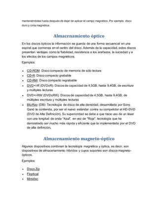 manteniéndolas hasta después de dejar de aplicar el campo magnético. Por ejemplo: disco
duro y cinta magnética.
Almacenamiento óptico
En los discos ópticos la información se guarda de una forma secuencial en una
espiral que comienza en el centro del disco. Además de la capacidad, estos discos
presentan ventajas como la fiabilidad, resistencia a los arañazos, la suciedad y a
los efectos de los campos magnéticos.
Ejemplos:
 CD-ROM: Disco compacto de memoria de sólo lectura
 CD-R: Disco compacto grabable
 CD-RW: Disco compacto regrabable
 DVD+/-R (DVD±R): Discos de capacidad de 4,5GB, hasta 9,4GB, de escritura
y múltiples lecturas
 DVD+/-RW (DVD±RW): Discos de capacidad de 4,5GB, hasta 9,4GB, de
múltiples escritura y múltiples lecturas
 Blu-Ray (DB): Tecnología de disco de alta densidad, desarrollada por Sony.
Ganó la contienda, por ser el nuevo estándar contra su competidor el HD-DVD
(DVD de Alta Definición). Su superioridad se debe a que hace uso de un láser
con una longitud de onda "Azul", en vez de "Roja", tecnología que ha
demostrado ser mucho más rápida y eficiente que la implementada por el DVD
de alta definición.
Almacenamiento magneto-óptico
Algunos dispositivos combinan la tecnología magnética y óptica, es decir, son
dispositivos de almacenamiento híbridos y cuyos soportes son discos magneto-
ópticos.
Ejemplos:
 Disco Zip
 Floptical
 Minidisc
 