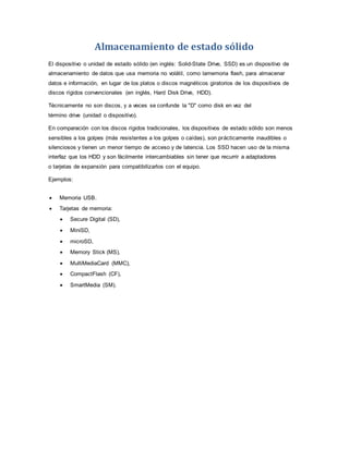 Almacenamiento de estado sólido
El dispositivo o unidad de estado sólido (en inglés: Solid-State Drive, SSD) es un dispositivo de
almacenamiento de datos que usa memoria no volátil, como lamemoria flash, para almacenar
datos e información, en lugar de los platos o discos magnéticos giratorios de los dispositivos de
discos rígidos convencionales (en inglés, Hard Disk Drive, HDD).
Técnicamente no son discos, y a veces se confunde la "D" como disk en vez del
término drive (unidad o dispositivo).
En comparación con los discos rígidos tradicionales, los dispositivos de estado sólido son menos
sensibles a los golpes (más resistentes a los golpes o caídas), son prácticamente inaudibles o
silenciosos y tienen un menor tiempo de acceso y de latencia. Los SSD hacen uso de la misma
interfaz que los HDD y son fácilmente intercambiables sin tener que recurrir a adaptadores
o tarjetas de expansión para compatibilizarlos con el equipo.
Ejemplos:
 Memoria USB.
 Tarjetas de memoria:
 Secure Digital (SD),
 MiniSD,
 microSD,
 Memory Stick (MS),
 MultiMediaCard (MMC),
 CompactFlash (CF),
 SmartMedia (SM).
 