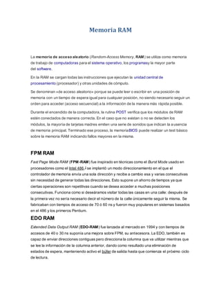 Memoria RAM
La memoria de acceso aleatorio (Random-Access Memory, RAM) se utiliza como memoria
de trabajo de computadoras para el sistema operativo, los programasy la mayor parte
del software.
En la RAM se cargan todas las instrucciones que ejecutan la unidad central de
procesamiento (procesador) y otras unidades de cómputo.
Se denominan «de acceso aleatorio» porque se puede leer o escribir en una posición de
memoria con un tiempo de espera igual para cualquier posición, no siendo necesario seguir un
orden para acceder (acceso secuencial) a la información de la manera más rápida posible.
Durante el encendido de la computadora, la rutina POST verifica que los módulos de RAM
estén conectados de manera correcta. En el caso que no existan o no se detecten los
módulos, la mayoría de tarjetas madres emiten una serie de sonidos que indican la ausencia
de memoria principal. Terminado ese proceso, la memoriaBIOS puede realizar un test básico
sobre la memoria RAM indicando fallos mayores en la misma.
FPM RAM
Fast Page Mode RAM (FPM-RAM) fue inspirado en técnicas como el Burst Mode usado en
procesadores como el Intel 486,3 se implantó un modo direccionamiento en el que el
controlador de memoria envía una sola dirección y recibe a cambio esa y varias consecutivas
sin necesidad de generar todas las direcciones. Esto supone un ahorro de tiempos ya que
ciertas operaciones son repetitivas cuando se desea acceder a muchas posiciones
consecutivas. Funciona como si deseáramos visitar todas las casas en una calle: después de
la primera vez no sería necesario decir el número de la calle únicamente seguir la misma. Se
fabricaban con tiempos de acceso de 70 ó 60 ns y fueron muy populares en sistemas basados
en el 486 y los primeros Pentium.
EDO RAM
Extended Data Output RAM (EDO-RAM) fue lanzada al mercado en 1994 y con tiempos de
accesos de 40 o 30 ns suponía una mejora sobre FPM, su antecesora. La EDO, también es
capaz de enviar direcciones contiguas pero direcciona la columna que va utilizar mientras que
se lee la información de la columna anterior, dando como resultado una eliminación de
estados de espera, manteniendo activo el búfer de salida hasta que comienza el próximo ciclo
de lectura.
 
