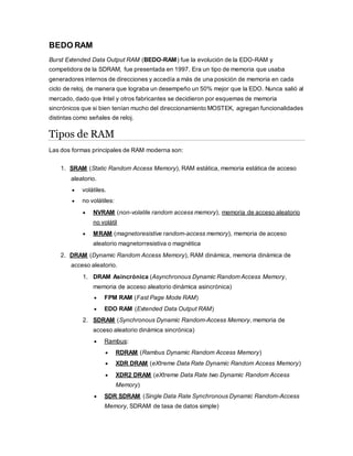 BEDO RAM
Burst Extended Data Output RAM (BEDO-RAM) fue la evolución de la EDO-RAM y
competidora de la SDRAM, fue presentada en 1997. Era un tipo de memoria que usaba
generadores internos de direcciones y accedía a más de una posición de memoria en cada
ciclo de reloj, de manera que lograba un desempeño un 50% mejor que la EDO. Nunca salió al
mercado, dado que Intel y otros fabricantes se decidieron por esquemas de memoria
sincrónicos que si bien tenían mucho del direccionamiento MOSTEK, agregan funcionalidades
distintas como señales de reloj.
Tipos de RAM
Las dos formas principales de RAM moderna son:
1. SRAM (Static Random Access Memory), RAM estática, memoria estática de acceso
aleatorio.
 volátiles.
 no volátiles:
 NVRAM (non-volatile random access memory), memoria de acceso aleatorio
no volátil
 MRAM (magnetoresistive random-access memory), memoria de acceso
aleatorio magnetorresistiva o magnética
2. DRAM (Dynamic Random Access Memory), RAM dinámica, memoria dinámica de
acceso aleatorio.
1. DRAM Asincrónica (Asynchronous Dynamic Random Access Memory,
memoria de acceso aleatorio dinámica asincrónica)
 FPM RAM (Fast Page Mode RAM)
 EDO RAM (Extended Data Output RAM)
2. SDRAM (Synchronous Dynamic Random-Access Memory, memoria de
acceso aleatorio dinámica sincrónica)
 Rambus:
 RDRAM (Rambus Dynamic Random Access Memory)
 XDR DRAM (eXtreme Data Rate Dynamic Random Access Memory)
 XDR2 DRAM (eXtreme Data Rate two Dynamic Random Access
Memory)
 SDR SDRAM (Single Data Rate Synchronous Dynamic Random-Access
Memory, SDRAM de tasa de datos simple)
 