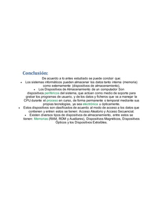 Conclusión:
De acuerdo a lo antes estudiado se puede concluir que:
 Los sistemas informáticos pueden almacenar los datos tanto interna (memoria)
como externamente (dispositivos de almacenamiento).
 Los Dispositivos de Almacenamiento de un computador Son
dispositivos periféricos del sistema, que actúan como medio de soporte para
grabar los programas de usuario, y de los datos y ficheros que va a manejar la
CPU durante el proceso en curso, de forma permanente o temporal mediante sus
propias tecnologías, ya sea electrónica u ópticamente.
 Estos dispositivos son clasificados de acuerdo al modo de acceso a los datos que
contienen y entren estos se tienen: Acceso Aleatorio y Acceso Secuencial.
 Existen diversos tipos de dispositivos de almacenamiento, entre estos se
tienen: Memorias (RAM, ROM y Auxiliares), Dispositivos Magnéticos, Dispositivos
Ópticos y los Dispositivos Extraíbles.
 