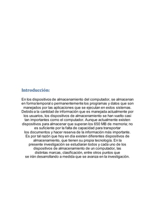 Introducción:
En los dispositivos de almacenamiento del computador, se almacenan
en forma temporal o permanentemente los programas y datos que son
manejados por las aplicaciones que se ejecutan en estos sistemas.
Debido a la cantidad de información que es manejada actualmente por
los usuarios, los dispositivos de almacenamiento se han vuelto casi
tan importantes como el computador. Aunque actualmente existen
dispositivos para almacenar que superan los 650 MB de memoria; no
es suficiente por la falta de capacidad para transportar
los documentos y hacer reserva de la información más importante.
Es por tal razón que hoy en día existen diferentes dispositivos de
almacenamiento, que tienen su propia tecnología. En la
presente investigación se estudiaran todos y cada uno de los
dispositivos de almacenamiento de un computador, las
distintas marcas, clasificación, entre otros puntos que
se irán desarrollando a medida que se avanza en la investigación.
 
